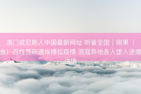 澳门威尼斯人中国最新网址 听鉴全国|刚果(金)百姓营际遇埃博拉疫情 流寇异地各人堕入逆境