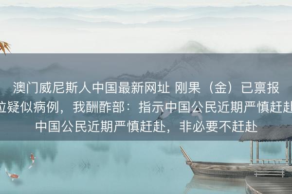 澳门威尼斯人中国最新网址 刚果(金)已禀报跨越900例埃博拉疑似病例,我酬酢部:指示中国公民近期严慎赶赴,非必要不赶赴