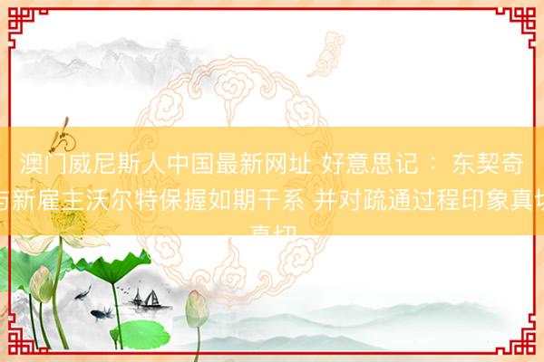 澳门威尼斯人中国最新网址 好意思记 ：东契奇与新雇主沃尔特保握如期干系 并对疏通过程印象真切