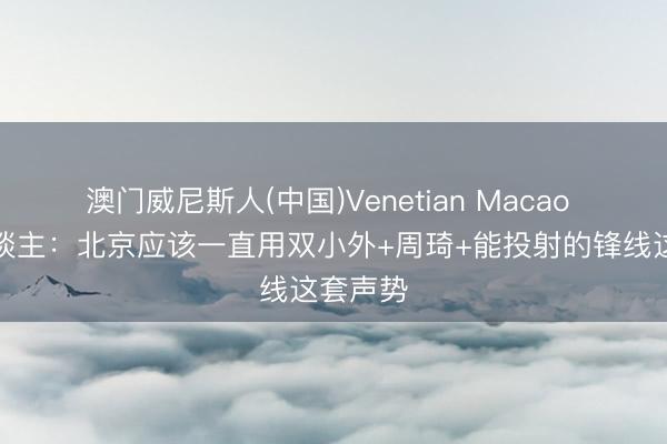 澳门威尼斯人(中国)Venetian Macao 媒体东谈主：北京应该一直用双小外+周琦+能投射的锋线这套声势