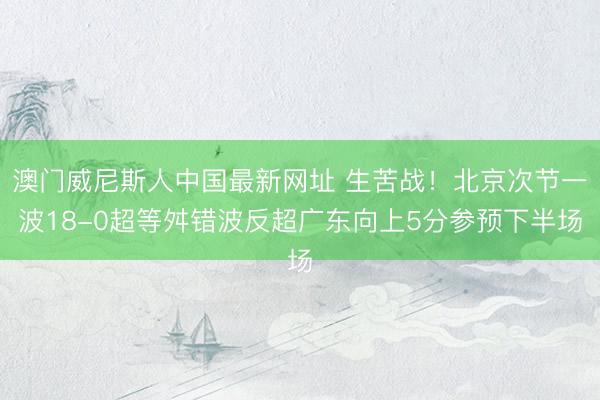 澳门威尼斯人中国最新网址 生苦战！北京次节一波18-0超等舛错波反超广东向上5分参预下半场