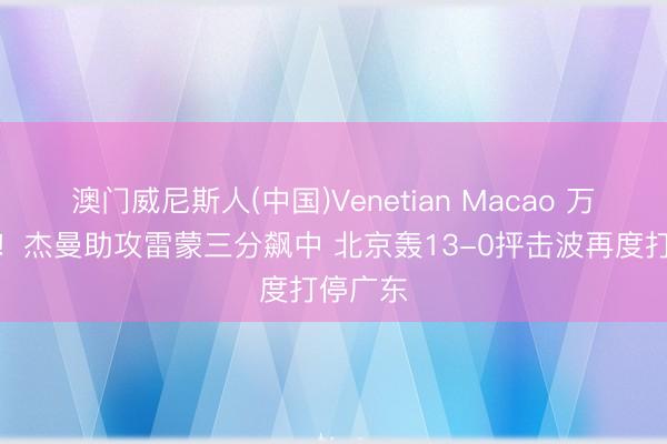 澳门威尼斯人(中国)Venetian Macao 万箭都发！杰曼助攻雷蒙三分飙中 北京轰13-0抨击波再度打停广东