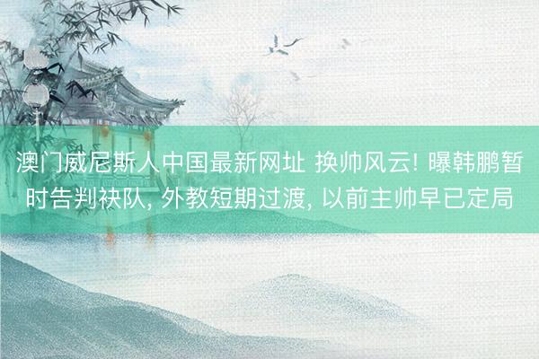 澳门威尼斯人中国最新网址 换帅风云! 曝韩鹏暂时告判袂队, 外教短期过渡, 以前主帅早已定局