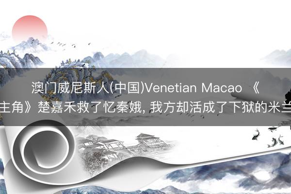 澳门威尼斯人(中国)Venetian Macao 《主角》楚嘉禾救了忆秦娥, 我方却活成了下狱的米兰