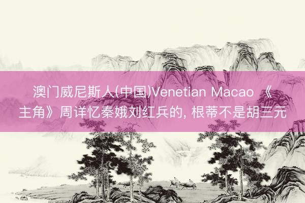 澳门威尼斯人(中国)Venetian Macao 《主角》周详忆秦娥刘红兵的， 根蒂不是胡三元