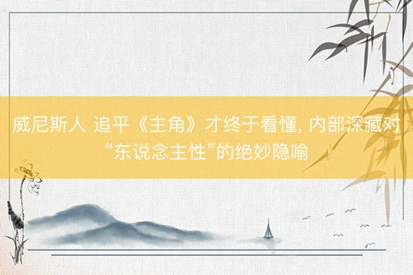 威尼斯人 追平《主角》才终于看懂, 内部深藏对“东说念主性”的绝妙隐喻