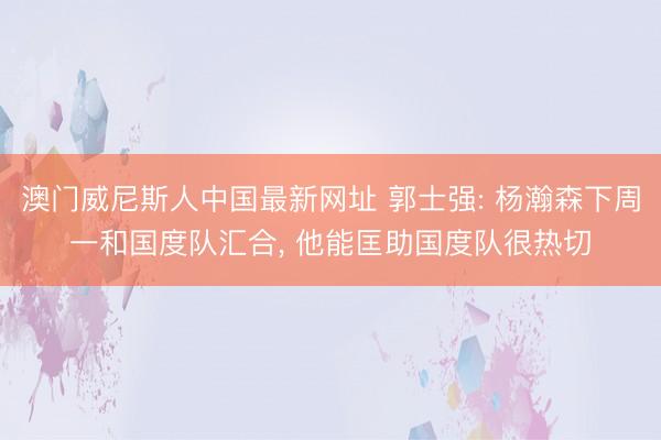 澳门威尼斯人中国最新网址 郭士强: 杨瀚森下周一和国度队汇合， 他能匡助国度队很热切