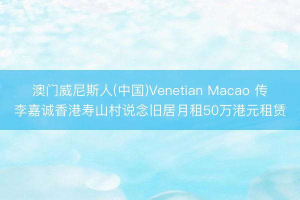 澳门威尼斯人(中国)Venetian Macao 传李嘉诚香港寿山村说念旧居月租50万港元租赁