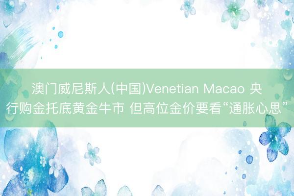 澳门威尼斯人(中国)Venetian Macao 央行购金托底黄金牛市 但高位金价要看“通胀心思”
