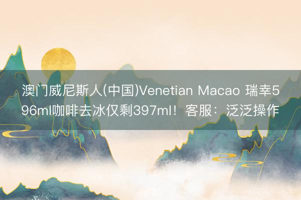 澳门威尼斯人(中国)Venetian Macao 瑞幸596ml咖啡去冰仅剩397ml!客服:泛泛操作