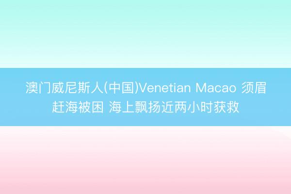澳门威尼斯人(中国)Venetian Macao 须眉赶海被困 海上飘扬近两小时获救