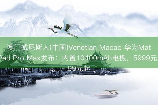 澳门威尼斯人(中国)Venetian Macao 华为MatePad Pro Max发布：内置10400mAh电板，5999元起