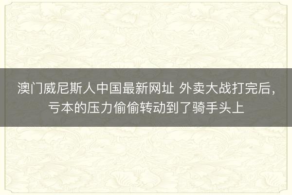 澳门威尼斯人中国最新网址 外卖大战打完后，亏本的压力偷偷转动到了骑手头上