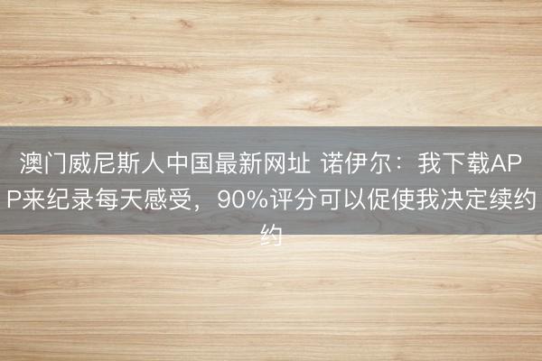 澳门威尼斯人中国最新网址 诺伊尔：我下载APP来纪录每天感受，90%评分可以促使我决定续约