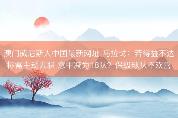 澳门威尼斯人中国最新网址 马拉戈：若得益不达标需主动去职 意甲减为18队？保级球队不欢喜