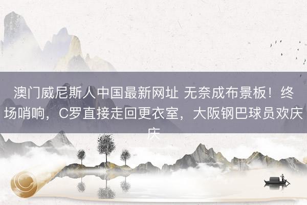 澳门威尼斯人中国最新网址 无奈成布景板！终场哨响，C罗直接走回更衣室，大阪钢巴球员欢庆