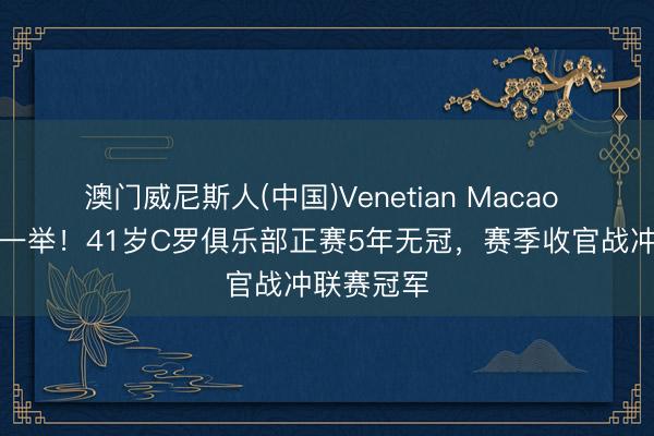 澳门威尼斯人(中国)Venetian Macao 破荒在此一举！41岁C罗俱乐部正赛5年无冠，赛季收官战冲联赛冠军