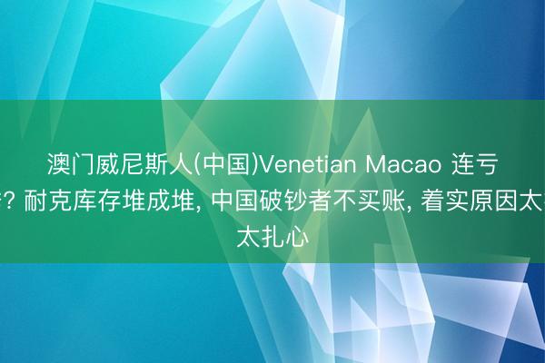 澳门威尼斯人(中国)Venetian Macao 连亏七季? 耐克库存堆成堆， 中国破钞者不买账， 着实原因太扎心