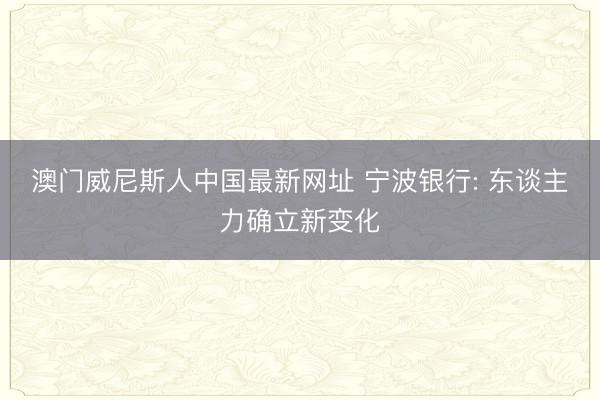 澳门威尼斯人中国最新网址 宁波银行: 东谈主力确立新变化