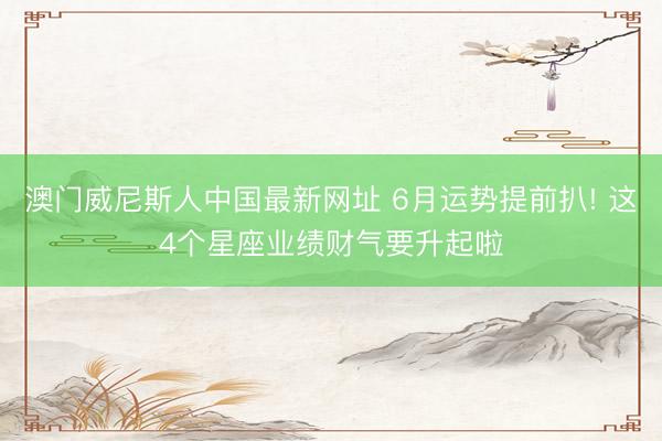 澳门威尼斯人中国最新网址 6月运势提前扒! 这4个星座业绩财气要升起啦
