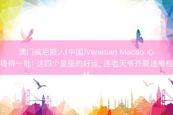 澳门威尼斯人(中国)Venetian Macao 心态稳得一批! 这四个星座的好运， 连老天爷齐要递橄榄枝