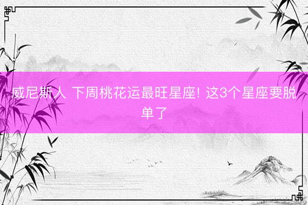 威尼斯人 下周桃花运最旺星座! 这3个星座要脱单了