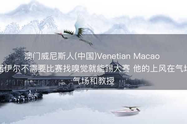 澳门威尼斯人(中国)Venetian Macao 纳帅：诺伊尔不需要比赛找嗅觉就能踢大赛 他的上风在气场和教授