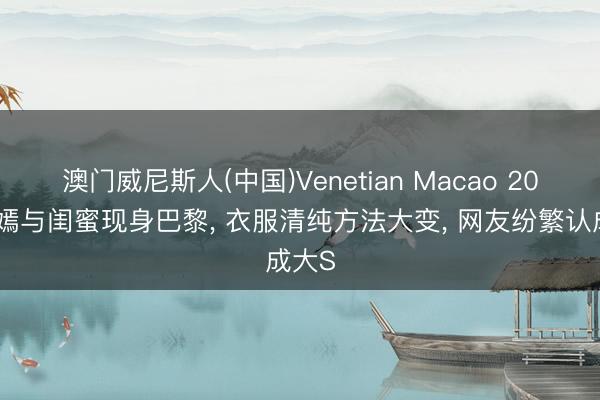 澳门威尼斯人(中国)Venetian Macao 20岁李嫣与闺蜜现身巴黎， 衣服清纯方法大变， 网友纷繁认成大S