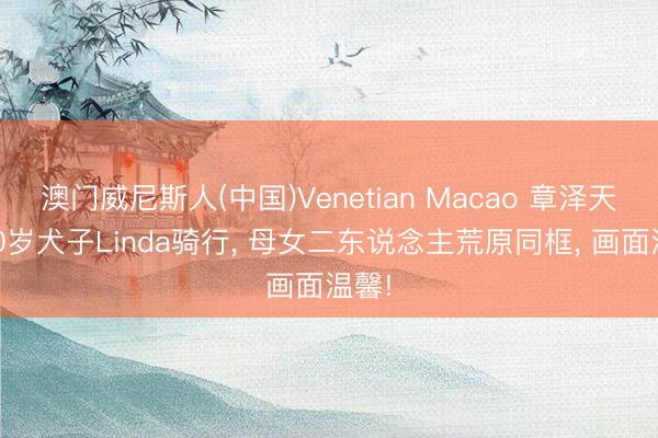澳门威尼斯人(中国)Venetian Macao 章泽天陪10岁犬子Linda骑行， 母女二东说念主荒原同框， 画面温馨!