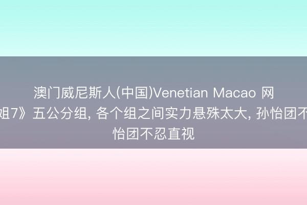 澳门威尼斯人(中国)Venetian Macao 网传《浪姐7》五公分组, 各个组之间实力悬殊太大, 孙怡团不忍直视