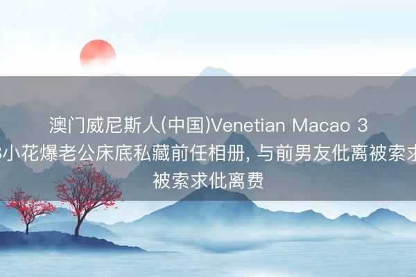 澳门威尼斯人(中国)Venetian Macao 32岁TVB小花爆老公床底私藏前任相册， 与前男友仳离被索求仳离费