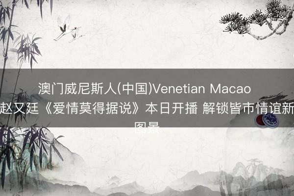 澳门威尼斯人(中国)Venetian Macao 唐嫣赵又廷《爱情莫得据说》本日开播 解锁皆市情谊新图景