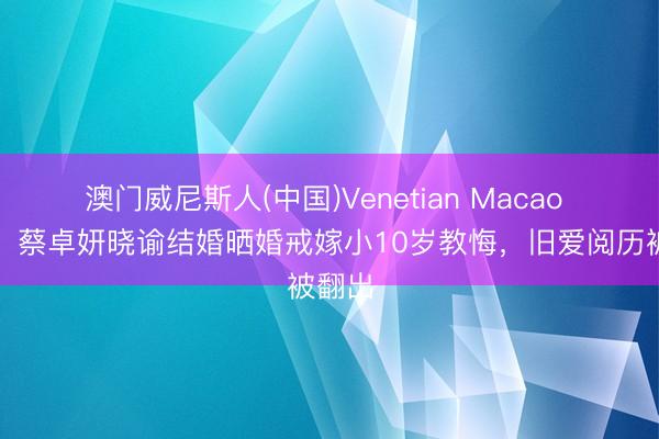 澳门威尼斯人(中国)Venetian Macao 恭喜!蔡卓妍晓谕结婚晒婚戒嫁小10岁教悔,旧爱阅历被翻出