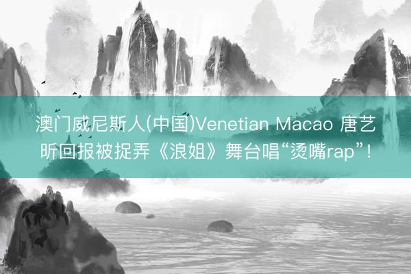 澳门威尼斯人(中国)Venetian Macao 唐艺昕回报被捉弄《浪姐》舞台唱“烫嘴rap”！