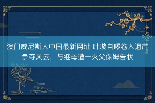 澳门威尼斯人中国最新网址 叶璇自曝卷入遗产争夺风云，与继母遭一火父保姆告状