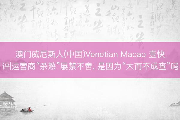 澳门威尼斯人(中国)Venetian Macao 壹快评|运营商“杀熟”屡禁不啻， 是因为“大而不成查”吗