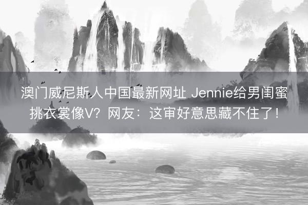 澳门威尼斯人中国最新网址 Jennie给男闺蜜挑衣裳像V？网友：这审好意思藏不住了！
