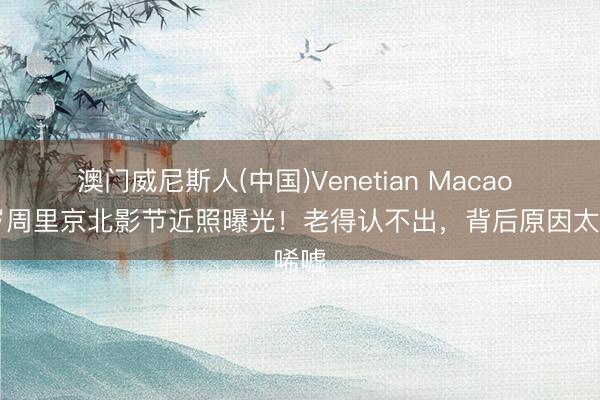 澳门威尼斯人(中国)Venetian Macao 72岁周里京北影节近照曝光！老得认不出，背后原因太唏嘘
