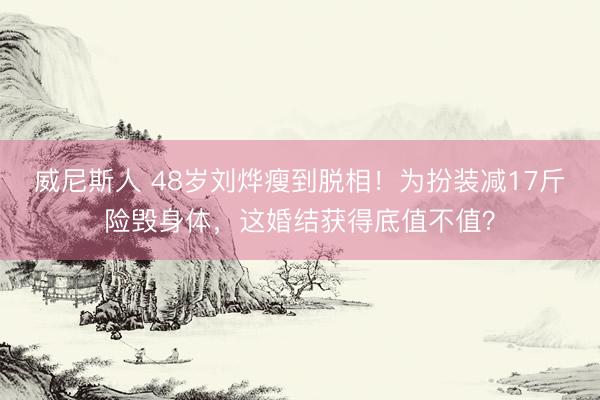 威尼斯人 48岁刘烨瘦到脱相！为扮装减17斤险毁身体，这婚结获得底值不值？