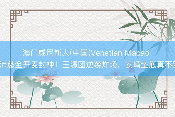 澳门威尼斯人(中国)Venetian Macao 曾沛慈全开麦封神！王濛团逆袭炸场，安崎垫底真不冤？