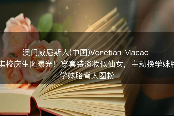 澳门威尼斯人(中国)Venetian Macao 43岁徐子淇校庆生图曝光！穿套装淡妆似仙女，主动挽学妹胳背太圈粉