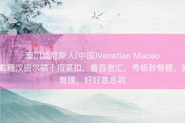 澳门威尼斯人(中国)Venetian Macao 太甜!卡戴珊汉密尔顿十指紧扣,看百老汇,秀极致臀腰,好好意思啊