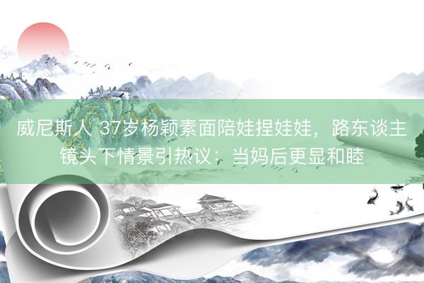 威尼斯人 37岁杨颖素面陪娃捏娃娃，路东谈主镜头下情景引热议：当妈后更显和睦