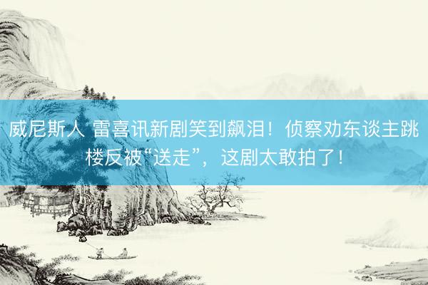 威尼斯人 雷喜讯新剧笑到飙泪！侦察劝东谈主跳楼反被“送走”，这剧太敢拍了！