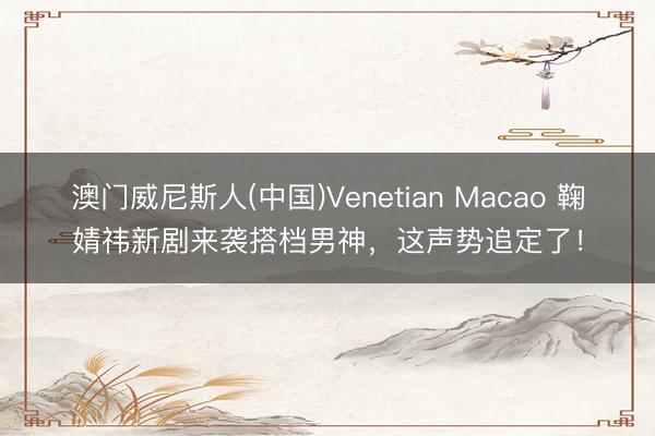 澳门威尼斯人(中国)Venetian Macao 鞠婧祎新剧来袭搭档男神，这声势追定了！