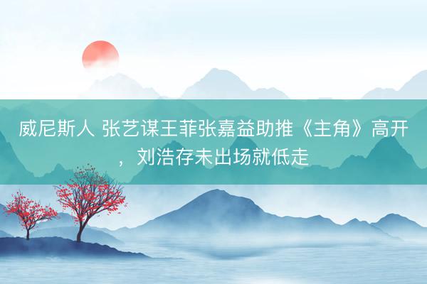 威尼斯人 张艺谋王菲张嘉益助推《主角》高开，刘浩存未出场就低走