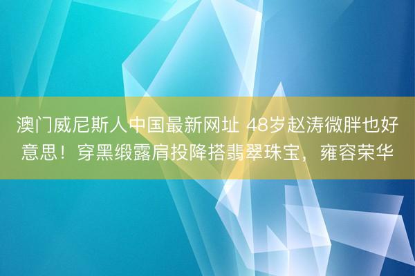 澳门威尼斯人中国最新网址 48岁赵涛微胖也好意思！穿黑缎露肩投降搭翡翠珠宝，雍容荣华