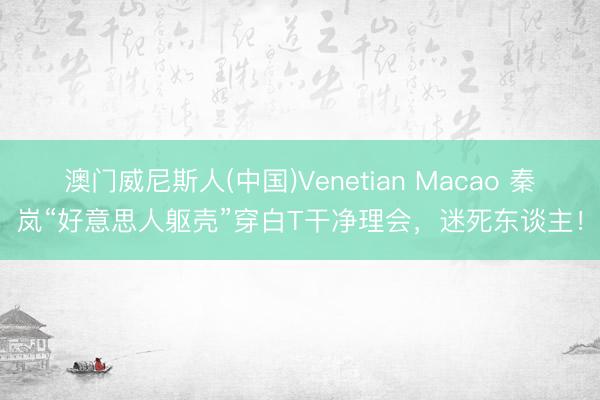 澳门威尼斯人(中国)Venetian Macao 秦岚“好意思人躯壳”穿白T干净理会，迷死东谈主！