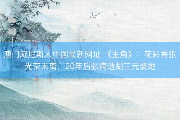 澳门威尼斯人中国最新网址 《主角》：花彩香张光荣未离，20年后张病逝胡三元娶她