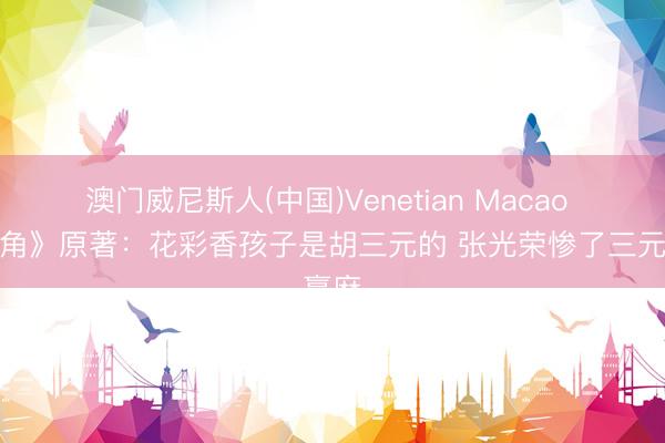 澳门威尼斯人(中国)Venetian Macao 《主角》原著:花彩香孩子是胡三元的 张光荣惨了三元赢麻